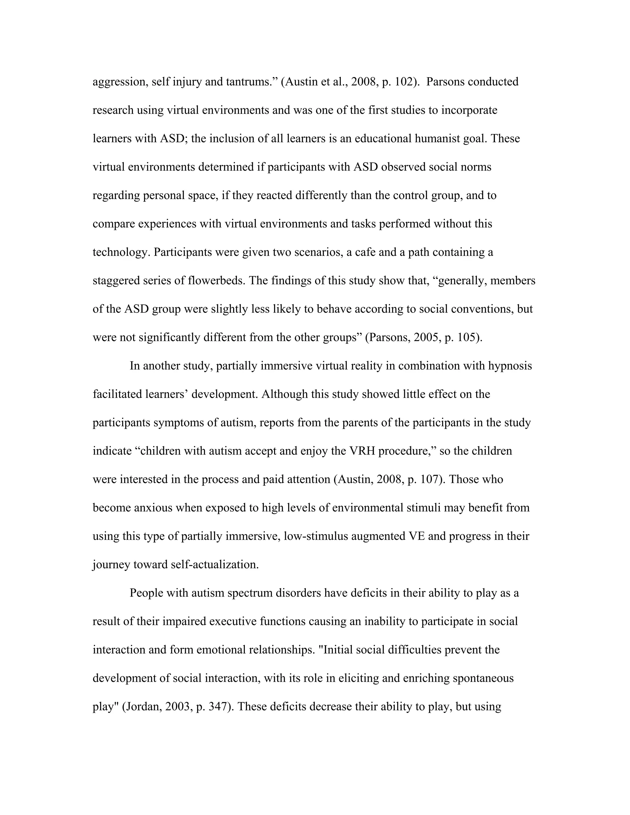 aggression, self injury and tantrums.” (Austin et al., 2008, p. 102). Parsons conducted

research using virtual environments and was one of the first studies to incorporate

learners with ASD; the inclusion of all learners is an educational humanist goal. These

virtual environments determined if participants with ASD observed social norms

regarding personal space, if they reacted differently than the control group, and to

compare experiences with virtual environments and tasks performed without this

technology. Participants were given two scenarios, a cafe and a path containing a

staggered series of flowerbeds. The findings of this study show that, “generally, members

of the ASD group were slightly less likely to behave according to social conventions, but

were not significantly different from the other groups” (Parsons, 2005, p. 105).

       In another study, partially immersive virtual reality in combination with hypnosis

facilitated learners’ development. Although this study showed little effect on the

participants symptoms of autism, reports from the parents of the participants in the study

indicate “children with autism accept and enjoy the VRH procedure,” so the children

were interested in the process and paid attention (Austin, 2008, p. 107). Those who

become anxious when exposed to high levels of environmental stimuli may benefit from

using this type of partially immersive, low-stimulus augmented VE and progress in their

journey toward self-actualization.

       People with autism spectrum disorders have deficits in their ability to play as a

result of their impaired executive functions causing an inability to participate in social

interaction and form emotional relationships. "Initial social difficulties prevent the

development of social interaction, with its role in eliciting and enriching spontaneous

play" (Jordan, 2003, p. 347). These deficits decrease their ability to play, but using
 