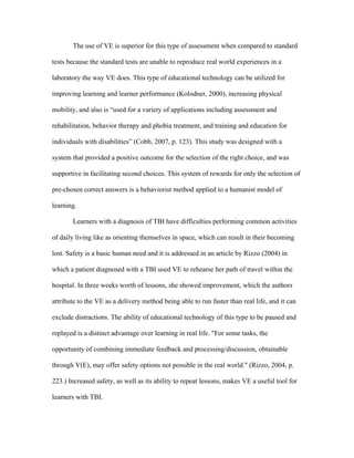 The use of VE is superior for this type of assessment when compared to standard

tests because the standard tests are unable to reproduce real world experiences in a

laboratory the way VE does. This type of educational technology can be utilized for

improving learning and learner performance (Kolodner, 2000), increasing physical

mobility, and also is “used for a variety of applications including assessment and

rehabilitation, behavior therapy and phobia treatment, and training and education for

individuals with disabilities” (Cobb, 2007, p. 123). This study was designed with a

system that provided a positive outcome for the selection of the right choice, and was

supportive in facilitating second choices. This system of rewards for only the selection of

pre-chosen correct answers is a behaviorist method applied to a humanist model of

learning.

       Learners with a diagnosis of TBI have difficulties performing common activities

of daily living like as orienting themselves in space, which can result in their becoming

lost. Safety is a basic human need and it is addressed in an article by Rizzo (2004) in

which a patient diagnosed with a TBI used VE to rehearse her path of travel within the

hospital. In three weeks worth of lessons, she showed improvement, which the authors

attribute to the VE as a delivery method being able to run faster than real life, and it can

exclude distractions. The ability of educational technology of this type to be paused and

replayed is a distinct advantage over learning in real life. "For some tasks, the

opportunity of combining immediate feedback and processing/discussion, obtainable

through V(E), may offer safety options not possible in the real world." (Rizzo, 2004, p.

223.) Increased safety, as well as its ability to repeat lessons, makes VE a useful tool for

learners with TBI.
 