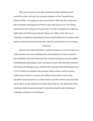 TBIs can be caused by many types of cerebral accidents, including injuries

received by soldiers who may have concurrent diagnoses of Post Traumatic Stress

Disorder (PTSD). One program in open clinical trails in 2009 used VR to teach Active

Duty participants with diagnoses of PTSD to reduce their anxiety level. This training

increased their level of function to the point that "16 of the 20 completers no longer met

DSM criteria for PTSD at post treatment" (Rizzo et al., 2009, p. 281). This use of

technology created positive physiological reactions that facilitated an environment where

injured combatants learned to function more effectively and, therefore, grow as humans.

                                         Conclusion

       Research in the field of learning in Virtual Environments is still in its infancy, but

valid conclusions have been established and a solid foundation for future research has

been established. It has been found to provide a humanist learning environment capable

of fulfilling basic physiological, social, and cognitive needs, which facilitates learning in

individuals with challenges such as ASD and TBI. Experiences delivered through the use

of VE are found to be attractive, elicit reactions similar to those in real life, and can

modify learners' behaviors. Learners with ASD have been found to react to these

repeatable virtual experiences in a similar manner as real-life situations, learn from them,

and are able to use this information to modify future behaviors. The implications of this

conclusion include increased motivation for educators using this type of educational

technology with learners with challenges.
 