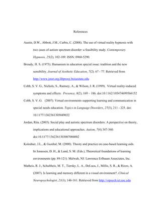 References


Austin, D.W., Abbott, J.M., Carbis, C. (2008). The use of virtual reality hypnosis with

       two cases of autism spectrum disorder: a feasibility study. Contemporary

       Hypnosis, 25(2), 102-109. ISSN: 0960-5290.

Broudy, H. S. (1973). Humanism in education special issue: tradition and the new

       sensibility. Journal of Aesthetic Education, 7(2). 67 - 77. Retrieved from

       http://www.jstor.org.libproxy.boisestate.edu

Cobb, S. V. G., Nichols, S., Ramsey, A., & Wilson, J. R. (1999). Virtual reality-induced

       symptoms and effects. Presence, 8(2), 169 – 186. doi:10.1162/105474699566152

Cobb, S. V. G. (2007). Virtual environments supporting learning and communication in

       special needs education. Topics in Language Disorders, 27(3), 211 - 225. doi:

       10.1177/1362361305049032

Jordan, Rita. (2003). Social play and autistic spectrum disorders: A perspective on theory,

       implications and educational approaches. Autism, 7(4) 347-360.

       doi:10.1177/1362361303007004002

Kolodner, J.L., & Guzdial, M. (2000). Theory and practice on case-based learning aids.

       In Jonassen, D. H., & Land, S. M. (Eds.), Theoretical foundations of learning

       environments (pp. 89-121). Malwah, NJ: Lawrence Erlbaum Associates, Inc.

Matheis, R. J., Schultheis, M. T., Tiersky, L. A., DeLuca, J., Millis, S. R., & Rizzo, A.

       (2007). Is learning and memory different in a visual environment?. Clinical

       Neuropsychologist, 21(1), 146-161. Retrieved from http://vrpsych.ict.usc.edu
 
