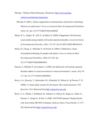 Merriam - Webster Online Dictionary. Humanism. http://www.merriam-

       webster.com/dictionary/humanism

  Mirenda, P. (2001). Autism, augmentative communication, and assistive technology:

       What do we really know?. Focus on Autism & Other Developmental Disabilities,

       16(3), 141. doi: 10.1177/108835760101600302

Mineo, B. A., Ziegler, W., Gill, S., & Salkin, D. (2009). Engagement with electronic

       screen media among students with autism spectrum disorders. Journal of Autism

       & Developmental Disorders, 39(1), 172-187. doi:10.1007/s10803-008-0616-0

Moore, D., Cheng, Y., McGrath, P., & Powell, N. (2005). Collaborative virtual

       environment technology for people with autism. Focus on Autism & Other

       Developmental Disabilities, 20(4), 231-243. doi:

       10.1177/10883576050200040501

Parsons, S., Mitchell, P., & Leonard, A. (2005). Do adolescents with autistic spectrum

       disorders adhere to social conventions in virtual environments?. Autism, 9(1), 95-

       117. doi: 10.1177/1362361305049032

Rizzo, A.A., Bowerly, T., Buckwalter J.G., Klimchuk, D., Mitura, R., & Parsons, T. D.

       (2000). A virtual reality scenario for all seasons: The virtual classroom. CNS

       Spectrum 11(1). Retrieved from http://vrpsych.ict.usc.edu

Rizzo, A. A., Difede, J., Rothbaum, B., Johnston, S., McLay, R., Reger, G., Gahm, G.,

       Parsons, T., Graap, K., & Pair, J. (2009). VR PTSD Exposure Therapy Results

       with Active Duty OIF/OEF Combatant. Medicine Meets Virtual Reality 17, 277 -

       282. Retrieved from http://vrpsych.ict.usc.edu
 