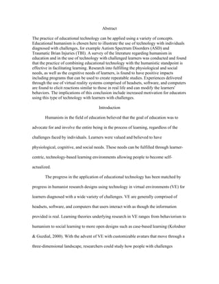 Abstract

The practice of educational technology can be applied using a variety of concepts.
Educational humanism is chosen here to illustrate the use of technology with individuals
diagnosed with challenges, for example Autism Spectrum Disorders (ASD) and
Traumatic Brian Injuries (TBI). A survey of the literature regarding humanism in
education and in the use of technology with challenged learners was conducted and found
that the practice of combining educational technology with the humanistic standpoint is
effective in facilitating learning. Research into fulfilling the physiological and social
needs, as well as the cognitive needs of learners, is found to have positive impacts
including programs that can be used to create repeatable studies. Experiences delivered
through the use of virtual reality systems comprised of headsets, software, and computers
are found to elicit reactions similar to those in real life and can modify the learners'
behaviors. The implications of this conclusion include increased motivation for educators
using this type of technology with learners with challenges.

                                       Introduction

       Humanists in the field of education believed that the goal of education was to

advocate for and involve the entire being in the process of learning, regardless of the

challenges faced by individuals. Learners were valued and believed to have

physiological, cognitive, and social needs. These needs can be fulfilled through learner-

centric, technology-based learning environments allowing people to become self-

actualized.

       The progress in the application of educational technology has been matched by

progress in humanist research designs using technology in virtual environments (VE) for

learners diagnosed with a wide variety of challenges. VE are generally comprised of

headsets, software, and computers that users interact with as though the information

provided is real. Learning theories underlying research in VE ranges from behaviorism to

humanism to social learning to more open designs such as case-based learning (Kolodner

& Guzdial, 2000). With the advent of VE with customizable avatars that move through a

three-dimensional landscape, researchers could study how people with challenges
 