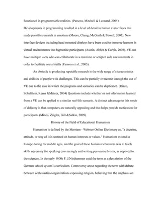 functioned in programmable realities. (Parsons, Mitchell & Leonard, 2005).

Developments in programming resulted in a level of detail in human avatar faces that

made possible research in emotions (Moore, Cheng, McGrath & Powell, 2005). New

interface devices including head mounted displays have been used to immerse learners in

virtual environments that hypnotize participants (Austin, Abbot & Carbis, 2008). VE can

have multiple users who can collaborate in a real-time or scripted safe environments in

order to facilitate social skills (Parsons et al., 2005).

        An obstacle to producing reputable research is the wide range of characteristics

and abilities of people with challenges. This can be partially overcome through the use of

VE due to the ease in which the programs and scenarios can be duplicated. (Rizzo,

Schultheis, Kerns &Mateer, 2004) Questions include whether or not information learned

from a VE can be applied to a similar real-life scenario. A distinct advantage to this mode

of delivery is that computers are naturally appealing and that helps provide motivation for

participants (Mineo, Zeigler, Gill &Salkin, 2009).

                       History of the Field of Educational Humanism

        Humanism is defined by the Merriam - Webster Online Dictionary as, "a doctrine,

attitude, or way of life centered on human interests or values." Humanism existed in

Europe during the middle ages, and the goal of these humanist educators was to teach

skills necessary for speaking convincingly and writing persuasive letters, as opposed to

the sciences. In the early 1800s F. J.Niethammer used the term as a description of the

German school system’s curriculum. Controversy arose regarding the term with debate

between ecclesiastical organizations espousing religion, believing that the emphasis on
 