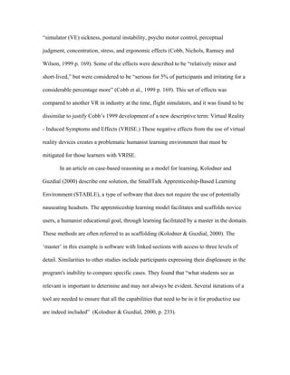 “simulator (VE) sickness, postural instability, psycho motor control, perceptual

judgment, concentration, stress, and ergonomic effects (Cobb, Nichols, Ramsey and

Wilson, 1999 p. 169). Some of the effects were described to be “relatively minor and

short-lived,” but were considered to be “serious for 5% of participants and irritating for a

considerable percentage more” (Cobb et al., 1999 p. 169). This set of effects was

compared to another VR in industry at the time, flight simulators, and it was found to be

dissimilar to justify Cobb’s 1999 development of a new descriptive term: Virtual Reality

- Induced Symptoms and Effects (VRISE.) These negative effects from the use of virtual

reality devices creates a problematic humanist learning environment that must be

mitigated for those learners with VRISE.

       In an article on case-based reasoning as a model for learning, Kolodner and

Guzdial (2000) describe one solution, the SmallTalk Apprenticeship-Based Learning

Environment (STABLE), a type of software that does not require the use of potentially

nauseating headsets. The apprenticeship learning model facilitates and scaffolds novice

users, a humanist educational goal, through learning facilitated by a master in the domain.

These methods are often referred to as scaffolding (Kolodner & Guzdial, 2000). The

‘master’ in this example is software with linked sections with access to three levels of

detail. Similarities to other studies include participants expressing their displeasure in the

program's inability to compare specific cases. They found that “what students see as

relevant is important to determine and may not always be evident. Several iterations of a

tool are needed to ensure that all the capabilities that need to be in it for productive use

are indeed included” (Kolodner & Guzdial, 2000, p. 233).
 