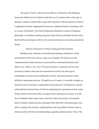 This type of ‘master’ software can be effective with learners with challenges

because the different levels of detail would allow use by students with a wide range of

disorders. Learners would be able to tailor their interaction with the program to whatever

is appropriate for them. Inappropriate lessons are a significant barrier to learning as well

as a source of frustration. The field of Educational Humanism is based on Pragmatist

philosophy, so facilitators teaching using this model will be comfortable with the notion

that flexibility and change are likely to be essential in the process of creating educational

design.

                 Barriers to Research in Virtual Learning and Their Solutions

          Building on the importance of socially-based learning, collaborative virtual

environments (CVE) were used in a study to see if people with autism were able

“understand basic human emotions as represented by a animated humanoid avatar”

(Moore et al., 2005, p. 231). The CVEs have the ability to represent real-life social

interactions similar to those that are encountered in real life, but what may be

commonplace for many may be problematic for those with autism because of their

difficulties interpreting emotions. Through the use of avatars, it is possible to display an

emotional state by choosing “an appropriate facial expression” for themselves, and also

understand the emotional states of others by interpreting the expressions on their avatars.

If these learners had not been able to recognize facial expressions on avatars, it would

have invalidated studies using avatars. Since the results were positive, this potential

barrier to further research has been eliminated. More than 90% of the participants were

able to recognize four emotions, indicating that it may be possible for them to learn to

interact socially with fewer misunderstandings regarding emotional states. Parts of the
 