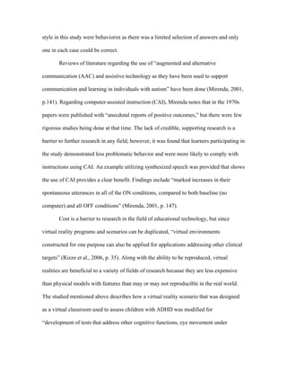 style in this study were behaviorist as there was a limited selection of answers and only

one in each case could be correct.

       Reviews of literature regarding the use of “augmented and alternative

communication (AAC) and assistive technology as they have been used to support

communication and learning in individuals with autism” have been done (Mirenda, 2001,

p.141). Regarding computer-assisted instruction (CAI), Mirenda notes that in the 1970s

papers were published with “anecdotal reports of positive outcomes,” but there were few

rigorous studies being done at that time. The lack of credible, supporting research is a

barrier to further research in any field; however, it was found that learners participating in

the study demonstrated less problematic behavior and were more likely to comply with

instructions using CAI. An example utilizing synthesized speech was provided that shows

the use of CAI provides a clear benefit. Findings include “marked increases in their

spontaneous utterances in all of the ON conditions, compared to both baseline (no

computer) and all OFF conditions” (Mirenda, 2001, p. 147).

       Cost is a barrier to research in the field of educational technology, but since

virtual reality programs and scenarios can be duplicated, “virtual environments

constructed for one purpose can also be applied for applications addressing other clinical

targets” (Rizzo et al., 2006, p. 35). Along with the ability to be reproduced, virtual

realities are beneficial to a variety of fields of research because they are less expensive

than physical models with features than may or may not reproducible in the real world.

The studied mentioned above describes how a virtual reality scenario that was designed

as a virtual classroom used to assess children with ADHD was modified for

“development of tests that address other cognitive functions, eye movement under
 