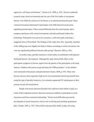 aggression, self injury and tantrums.” (Austin et al., 2008, p. 102). Parsons conducted

research using virtual environments and was one of the first studies to incorporate

learners with ASD; the inclusion of all learners is an educational humanist goal. These

virtual environments determined if participants with ASD observed social norms

regarding personal space, if they reacted differently than the control group, and to

compare experiences with virtual environments and tasks performed without this

technology. Participants were given two scenarios, a cafe and a path containing a

staggered series of flowerbeds. The findings of this study show that, “generally, members

of the ASD group were slightly less likely to behave according to social conventions, but

were not significantly different from the other groups” (Parsons, 2005, p. 105).

       In another study, partially immersive virtual reality in combination with hypnosis

facilitated learners’ development. Although this study showed little effect on the

participants symptoms of autism, reports from the parents of the participants in the study

indicate “children with autism accept and enjoy the VRH procedure,” so the children

were interested in the process and paid attention (Austin, 2008, p. 107). Those who

become anxious when exposed to high levels of environmental stimuli may benefit from

using this type of partially immersive, low-stimulus augmented VE and progress in their

journey toward self-actualization.

       People with autism spectrum disorders have deficits in their ability to play as a

result of their impaired executive functions causing an inability to participate in social

interaction and form emotional relationships. "Initial social difficulties prevent the

development of social interaction, with its role in eliciting and enriching spontaneous

play" (Jordan, 2003, p. 347). These deficits decrease their ability to play, but using
 