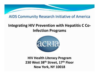 AIDS Community Research Initiative of America

Integrating HIV Prevention with Hepatitis C Co‐
              Infection Programs 




          HIV Health Literacy Program
         230 West 38th Street 17th Floor
         230 West 38 Street, 17
              New York, NY 10018 
 