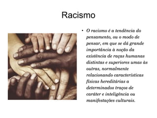 Racismo


O racismo é a tendência do 
pensamento, ou o modo de 
pensar, em que se dá grande 
importância à noção da 
existência de raças humanas 
distintas e superiores umas às 
outras, normalmente 
relacionando características 
físicas hereditárias a 
determinados traços de 
caráter e inteligência ou 
manifestações culturais.

 
