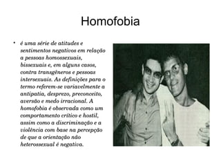 Homofobia


é uma série de atitudes e 
sentimentos negativos em relação 
a pessoas homossexuais, 
bissexuais e, em alguns casos, 
contra transgêneros e pessoas 
intersexuais. As definições para o 
termo referem­se variavelmente a 
antipatia, desprezo, preconceito, 
aversão e medo irracional. A 
homofobia é observada como um 
comportamento crítico e hostil, 
assim como a discriminação e a 
violência com base na percepção 
de que a orientação não 
heterossexual é negativa.

 