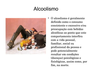 Alcoolismo


O alcoolismo é geralmente 
definido como o consumo 
consistente e excessivo e/ou 
preocupação com bebidas 
alcoólicas ao ponto que este 
comportamento interfira 
com a vida pessoal, 
familiar, social ou 
profissional da pessoa e 
pode potencialmente 
resultar em condições 
(doenças) psicológicas e 
fisiológicas, assim como, por 
fim, na morte.  

 