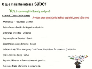 CURSOS COMPLEMENTARES: 
Marketing – Faculdade Uninter 
Extensão em Gestão de Negócios – Facinter 
Liderança e vendas - UniBarsa 
Organização de Eventos - Senac 
Excelência no Atendimento - Senac 
Informática ( Office avançado, Corel Draw, Photoshop, ferramentas ) Microlins 
Inglês Intermediário - CCAA 
Espanhol Fluente – Buenos Aires – Argentina 
Ações de Trade Marketing e consultoria . 
 