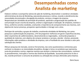 Elaborar análises e acompanhar planos de ação de marketing, desenvolver e coordenar atividades 
administrativas da área de Marketing, executando processos e rotinas, visando o atendimento das 
necessidades de promoção e divulgação de produtos, serviços e imagem da empresa. 
Responsável por atividades de promoção de produtos, apoiando a programação dos padrões de 
comunicação visual e escrita da empresa, analisar a organização e realização de simpósios, eventos e 
feiras, conforme convites recebidos, analisando a importância do comparecimento aos mesmos, com 
objetivo de marcar presença, prospectar oportunidades e interagir com a área. 
Participar de comissões e grupos de trabalho, envolvendo atividades de Marketing, tais como: 
pesquisas e padronização de propostas, a fim de programar melhorias em geral e específicas da área, 
obter orçamentos de subfornecedores, desenvolvendo as negociações, analisando propostas e 
qualidade de materiais, com objetivo de comprar produtos e serviços, atender clientes, prestando 
informações sobre produtos e atividades da empresa, com a finalidade de sanar dúvidas e zelar pela 
satisfação dos clientes. 
Efetuar pesquisas de mercado, construir ferramentas, tais como questionários e entrevistas para 
conhecer os desejos e as necessidades do público, divulgar o lema e os produtos que representa, 
junto de jornalistas e outros, organizar eventos que atraiam o interesse dos consumidores, conhecer 
os procedimentos, instruções e normas dos Sistemas da Qualidade, buscando praticá-las no dia-a-dia, 
visando promover o consumo de produtos ou utilização dos serviços oferecidos pela empresa. 
Dene Sousa 
 