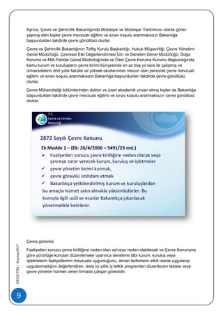 9
DENETİM|Haziran2017
Ayrıca, Çevre ve Şehircilik Bakanlığında Müsteşar ve Müsteşar Yardımcısı olarak görev
yapmış olan kişiler çevre mevzuatı eğitimi ve sınav koşulu aranmaksızın Bakanlığa
başvurdukları takdirde çevre gönüllüsü olurlar.
Çevre ve Şehircilik Bakanlığının Teftiş Kurulu Başkanlığı, Hukuk Müşavirliği, Çevre Yönetimi
Genel Müdürlüğü, Çevresel Etki Değerlendirmesi İzin ve Denetim Genel Müdürlüğü, Doğa
Koruma ve Milli Parklar Genel Müdürlüğünde ve Özel Çevre Koruma Kurumu Başkanlığında,
kamu kurum ve kuruluşların çevre birimi bünyesinde en az beş yıl süre ile çalışmış ve
üniversitelerin dört yıllık fakülte ve yüksek okullarından mezun olan personel çevre mevzuatı
eğitimi ve sınav koşulu aranmaksızın Bakanlığa başvurdukları takdirde çevre gönüllüsü
olurlar.
Çevre Mühendisliği bölümlerinden doktor ve üzeri akademik unvan almış kişiler de Bakanlığa
başvurdukları takdirde çevre mevzuatı eğitimi ve sınav koşulu aranmaksızın çevre gönüllüsü
olurlar.
Çevre görevlisi
Faaliyetleri sonucu çevre kirliliğine neden olan ve/veya neden olabilecek ve Çevre Kanununa
göre yürürlüğe konulan düzenlemeler uyarınca denetime tâbi kurum, kuruluş veya
işletmelerin faaliyetlerinin mevzuata uygunluğunu, alınan tedbirlerin etkili olarak uygulanıp
uygulanmadığını değerlendiren, tesis içi yıllık iç tetkik programları düzenleyen tesiste veya
çevre yönetim hizmeti veren firmada çalışan görevlidir.
 