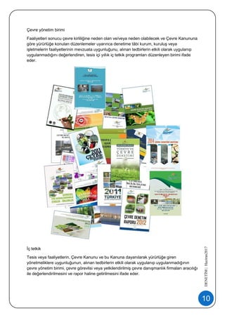 10
DENETİM|Haziran2017
Çevre yönetim birimi
Faaliyetleri sonucu çevre kirliliğine neden olan ve/veya neden olabilecek ve Çevre Kanununa
göre yürürlüğe konulan düzenlemeler uyarınca denetime tâbi kurum, kuruluş veya
işletmelerin faaliyetlerinin mevzuata uygunluğunu, alınan tedbirlerin etkili olarak uygulanıp
uygulanmadığını değerlendiren, tesis içi yıllık iç tetkik programları düzenleyen birimi ifade
eder.
İç tetkik
Tesis veya faaliyetlerin, Çevre Kanunu ve bu Kanuna dayanılarak yürürlüğe giren
yönetmeliklere uygunluğunun, alınan tedbirlerin etkili olarak uygulanıp uygulanmadığının
çevre yönetim birimi, çevre görevlisi veya yetkilendirilmiş çevre danışmanlık firmaları aracılığı
ile değerlendirilmesini ve rapor haline getirilmesini ifade eder.
 