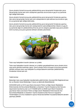 12
DENETİM|Haziran2017
Çevre yönetimi hizmeti konusunda yetkilendirilmiş çevre danışmanlık firmalarından çevre
danışmanlığı hizmet satın alımı sözleşmesi yapılması durumunda en geç bir ay içerisinde
ilgili valiliğe bildirmekle,
Çevre yönetimi hizmeti konusunda yetkilendirilmiş çevre danışmanlık firmalarıyla yapılmış
olan çevre danışmanlığı hizmet satın alım sözleşmelerinin iptal edilmesi durumunda en geç
bir ay içerisinde ilgili valiliğe bildirmekle,
Çevre yönetimi hizmeti konusunda yetkilendirilmiş çevre danışmanlık firmalarıyla yapılmış
olan çevre danışmanlığı hizmet alım sözleşmelerinin iptal edildiği tarihten itibaren en geç iki
ay içerisinde diğer bir yetkilendirilmiş firma ile yeni bir anlaşma yapmakla veya çevre yönetim
birimi kurmak ya da çevre görevlisi istihdam etmekle yükümlüdür.
Tesis veya faaliyetlerin kendini izlemesi ve iç tetkik
Tesis veya faaliyetlerin kendini izlemesi ve iç tetkikin gerçekleştirilmesi çevre yönetim birimi
veya çevre görevlisi tarafından yapılır. Çevre yönetim birimi kurmayan ya da çevre görevlisi
istihdam etmeyen tesis veya faaliyetler bu amaçla Bakanlık tarafından yetkilendirilmiş
firmalardan hizmet satın alır.
Yetkili birimler
Bakanlığın tesis veya faaliyetleri denetlemekle yetkili birimleri, Çevresel Etki Değerlendirmesi
İzin ve Denetim Genel Müdürlüğü, İl Çevre ve Şehircilik Müdürlükleridir.
03/03/2005 tarihli ve 5312 sayılı Deniz Çevresinin Petrol ve Diğer Zararlı Maddelerle
Kirlenmesinde Acil Durumlarda Müdahale ve Zararların Tazmini Esaslarına Dair Kanuna
dayanılarak hazırlanmış olan ve 21/10/2006 tarihli ve 26326 sayılı Resmî Gazete’de
yayımlanan Deniz Çevresinin Petrol ve Diğer Zararlı Maddelerle Kirlenmesinde Acil
Durumlarda Müdahale ve Zararların Tazmini Esaslarına Dair Kanunun Uygulama
Yönetmeliğinin 23 üncü maddesinin üçüncü fıkrasında belirtilen hususlarda Bakanlık denetim
yapmaya yetkilidir.
 