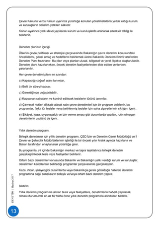13
DENETİM|Haziran2017
Çevre Kanunu ve bu Kanun uyarınca yürürlüğe konulan yönetmeliklerin yetkili kıldığı kurum
ve kuruluşların denetim yetkileri saklıdır.
Kanun uyarınca yetki devri yapılacak kurum ve kuruluşlarda aranacak nitelikler tebliğ ile
belirlenir.
Denetim planının içeriği
Ülkenin çevre politikası ve stratejisi çerçevesinde Bakanlığın çevre denetimi konusundaki
önceliklerini, genel amaç ve hedeflerini belirlemek üzere Bakanlık Denetim Birimi tarafından
Denetim Planı hazırlanır. Bu plan veya planlar ulusal, bölgesel ve yerel ölçekte oluşturulabilir.
Denetim planı hazırlanırken, önceki denetim faaliyetlerinden elde edilen verilerden
yararlanılır.
Her çevre denetimi planı en azından:
a) Kapsadığı coğrafi alanı tanımlar,
b) Belli bir süreyi kapsar,
c) Gerektiğinde değiştirilebilir,
ç) Kapsanan sahaların ve kontrol edilecek tesislerin türünü tanımlar,
d) Çevresel riskleri dikkate alarak rutin çevre denetimleri için bir program belirlenir, bu
programlar, farklı tür tesisler veya belirlenmiş tesisler için saha ziyaretlerinin sıklığını içerir,
e) Şikâyet, kaza, uygunsuzluk ve izin verme amacı gibi durumlarda yapılan, rutin olmayan
denetimlerin usulünü de içerir.
Yıllık denetim programı
Birleşik denetimler için yıllık denetim programı, ÇED İzin ve Denetim Genel Müdürlüğü ve İl
Çevre ve Şehircilik Müdürlüklerinin işbirliği ile bir önceki yılın Aralık ayında hazırlanır ve
Bakan tarafından onaylanarak yürürlüğe girer.
Bu programla, yıl içinde Bakanlığın merkez ve taşra teşkilatınca birleşik denetim
gerçekleştirilecek tesis veya faaliyetler belirlenir.
Ortam bazlı denetimler konusunda Bakanlık ve Bakanlığın yetki verdiği kurum ve kuruluşlar,
denetimleri kendilerinin belirlediği programlar çerçevesinde gerçekleştirir.
Kaza, ihbar, şikâyet gibi durumlarda veya Bakanlıkça gerek görüldüğü hallerde denetim
programına bağlı olmaksızın birleşik ve/veya ortam bazlı denetim yapılır.
Bildirim
Yıllık denetim programına alınan tesis veya faaliyetlere, denetimlerin haberli yapılacak
olması durumunda en az bir hafta önce yıllık denetim programına alındıkları bildirilir.
 