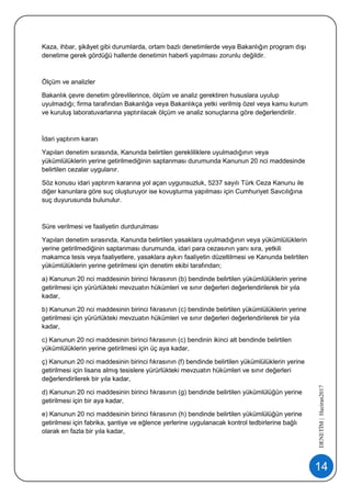 14
DENETİM|Haziran2017
Kaza, ihbar, şikâyet gibi durumlarda, ortam bazlı denetimlerde veya Bakanlığın program dışı
denetime gerek gördüğü hallerde denetimin haberli yapılması zorunlu değildir.
Ölçüm ve analizler
Bakanlık çevre denetim görevlilerince, ölçüm ve analiz gerektiren hususlara uyulup
uyulmadığı; firma tarafından Bakanlığa veya Bakanlıkça yetki verilmiş özel veya kamu kurum
ve kuruluş laboratuvarlarına yaptırılacak ölçüm ve analiz sonuçlarına göre değerlendirilir.
İdari yaptırım kararı
Yapılan denetim sırasında, Kanunda belirtilen gerekliliklere uyulmadığının veya
yükümlülüklerin yerine getirilmediğinin saptanması durumunda Kanunun 20 nci maddesinde
belirtilen cezalar uygulanır.
Söz konusu idari yaptırım kararına yol açan uygunsuzluk, 5237 sayılı Türk Ceza Kanunu ile
diğer kanunlara göre suç oluşturuyor ise kovuşturma yapılması için Cumhuriyet Savcılığına
suç duyurusunda bulunulur.
Süre verilmesi ve faaliyetin durdurulması
Yapılan denetim sırasında, Kanunda belirtilen yasaklara uyulmadığının veya yükümlülüklerin
yerine getirilmediğinin saptanması durumunda, idari para cezasının yanı sıra, yetkili
makamca tesis veya faaliyetlere, yasaklara aykırı faaliyetin düzeltilmesi ve Kanunda belirtilen
yükümlülüklerin yerine getirilmesi için denetim ekibi tarafından;
a) Kanunun 20 nci maddesinin birinci fıkrasının (b) bendinde belirtilen yükümlülüklerin yerine
getirilmesi için yürürlükteki mevzuatın hükümleri ve sınır değerleri değerlendirilerek bir yıla
kadar,
b) Kanunun 20 nci maddesinin birinci fıkrasının (c) bendinde belirtilen yükümlülüklerin yerine
getirilmesi için yürürlükteki mevzuatın hükümleri ve sınır değerleri değerlendirilerek bir yıla
kadar,
c) Kanunun 20 nci maddesinin birinci fıkrasının (c) bendinin ikinci alt bendinde belirtilen
yükümlülüklerin yerine getirilmesi için üç aya kadar,
ç) Kanunun 20 nci maddesinin birinci fıkrasının (f) bendinde belirtilen yükümlülüklerin yerine
getirilmesi için lisans almış tesislere yürürlükteki mevzuatın hükümleri ve sınır değerleri
değerlendirilerek bir yıla kadar,
d) Kanunun 20 nci maddesinin birinci fıkrasının (g) bendinde belirtilen yükümlülüğün yerine
getirilmesi için bir aya kadar,
e) Kanunun 20 nci maddesinin birinci fıkrasının (h) bendinde belirtilen yükümlülüğün yerine
getirilmesi için fabrika, şantiye ve eğlence yerlerine uygulanacak kontrol tedbirlerine bağlı
olarak en fazla bir yıla kadar,
 