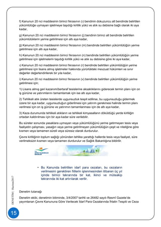 15
DENETİM|Haziran2017
f) Kanunun 20 nci maddesinin birinci fıkrasının (ı) bendinin dokuzuncu alt bendinde belirtilen
yükümlülüğe uymayan işletmeye taşıdığı kirlilik yükü ve atık su debisine bağlı olarak iki aya
kadar,
g) Kanunun 20 nci maddesinin birinci fıkrasının (j) bendinin birinci alt bendinde belirtilen
yükümlülüklerin yerine getirilmesi için altı aya kadar,
ğ) Kanunun 20 nci maddesinin birinci fıkrasının (m) bendinde belirtilen yükümlülüğün yerine
getirilmesi için altı aya kadar,
h) Kanunun 20 nci maddesinin birinci fıkrasının (n) bendinde belirtilen yükümlülüğün yerine
getirilmesi için işletmelerin taşıdığı kirlilik yükü ve atık su debisine göre iki aya kadar,
ı) Kanunun 20 nci maddesinin birinci fıkrasının (r) bendinde belirtilen yükümlülüğün yerine
getirilmesi için lisans almış işletmeler hakkında yürürlükteki mevzuat hükümleri ve sınır
değerler değerlendirilerek bir yıla kadar,
i) Kanunun 20 nci maddesinin birinci fıkrasının (v) bendinde belirtilen yükümlülüğün yerine
getirilmesi için;
1) Lisans almış geri kazanım/bertaraf tesislerine aksaklıklarını giderecek termin planı için on
iş gününe ve yatırımlarını tamamlamak için ise altı aya kadar,
2) Tehlikeli atık üreten tesislerde uygunsuzluk tespit edilirse, bu uygunsuzluğu gidermek
üzere bir aya kadar, uygunsuzluğun giderilmesi için yatırım gerekmesi halinde termin planı
verilmesi için on iş gününe ve yatırımın tamamlanması için de altı aya kadar,
3) Kaza durumunda tehlikeli atıkların ve tehlikeli kimyasalların döküldüğü yerde kirliliğin
ortadan kaldırılması için bir aya kadar süre verilebilir.
Bu süreler sonunda yasaklara uymayan veya yükümlülüğünü yerine getirmeyen tesis veya
faaliyetin çalışması, yasağın veya yerine getirilmeyen yükümlülüğün çeşit ve niteliğine göre
kısmen veya tamamen süreli veya süresiz olarak durdurulur.
Çevre kirliliğinin toplum sağlığı yönünden tehlike yarattığı hallerde tesis veya faaliyet, süre
verilmeksizin kısmen veya tamamen durdurulur ve Sağlık Bakanlığına bildirilir.
Denetim tutanağı
Denetim ekibi, denetimin bitiminde, 3/4/2007 tarihli ve 26482 sayılı Resmî Gazete’de
yayımlanan Çevre Kanununa Göre Verilecek İdarî Para Cezalarında İhlalin Tespiti ve Ceza
 