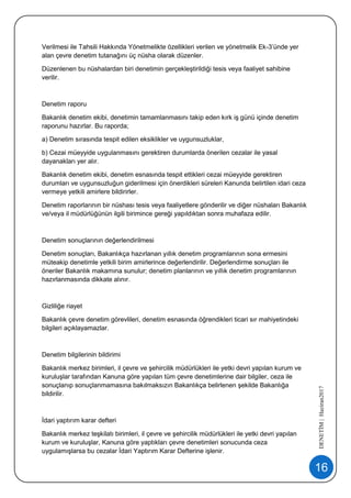 16
DENETİM|Haziran2017
Verilmesi ile Tahsili Hakkında Yönetmelikte özellikleri verilen ve yönetmelik Ek-3’ünde yer
alan çevre denetim tutanağını üç nüsha olarak düzenler.
Düzenlenen bu nüshalardan biri denetimin gerçekleştirildiği tesis veya faaliyet sahibine
verilir.
Denetim raporu
Bakanlık denetim ekibi, denetimin tamamlanmasını takip eden kırk iş günü içinde denetim
raporunu hazırlar. Bu raporda;
a) Denetim sırasında tespit edilen eksiklikler ve uygunsuzluklar,
b) Cezai müeyyide uygulanmasını gerektiren durumlarda önerilen cezalar ile yasal
dayanakları yer alır.
Bakanlık denetim ekibi, denetim esnasında tespit ettikleri cezai müeyyide gerektiren
durumları ve uygunsuzluğun giderilmesi için önerdikleri süreleri Kanunda belirtilen idari ceza
vermeye yetkili amirlere bildirirler.
Denetim raporlarının bir nüshası tesis veya faaliyetlere gönderilir ve diğer nüshaları Bakanlık
ve/veya il müdürlüğünün ilgili birimince gereği yapıldıktan sonra muhafaza edilir.
Denetim sonuçlarının değerlendirilmesi
Denetim sonuçları, Bakanlıkça hazırlanan yıllık denetim programlarının sona ermesini
müteakip denetimle yetkili birim amirlerince değerlendirilir. Değerlendirme sonuçları ile
öneriler Bakanlık makamına sunulur; denetim planlarının ve yıllık denetim programlarının
hazırlanmasında dikkate alınır.
Gizliliğe riayet
Bakanlık çevre denetim görevlileri, denetim esnasında öğrendikleri ticari sır mahiyetindeki
bilgileri açıklayamazlar.
Denetim bilgilerinin bildirimi
Bakanlık merkez birimleri, il çevre ve şehircilik müdürlükleri ile yetki devri yapılan kurum ve
kuruluşlar tarafından Kanuna göre yapılan tüm çevre denetimlerine dair bilgiler, ceza ile
sonuçlanıp sonuçlanmamasına bakılmaksızın Bakanlıkça belirlenen şekilde Bakanlığa
bildirilir.
İdari yaptırım karar defteri
Bakanlık merkez teşkilatı birimleri, il çevre ve şehircilik müdürlükleri ile yetki devri yapılan
kurum ve kuruluşlar, Kanuna göre yaptıkları çevre denetimleri sonucunda ceza
uygulamışlarsa bu cezalar İdari Yaptırım Karar Defterine işlenir.
 