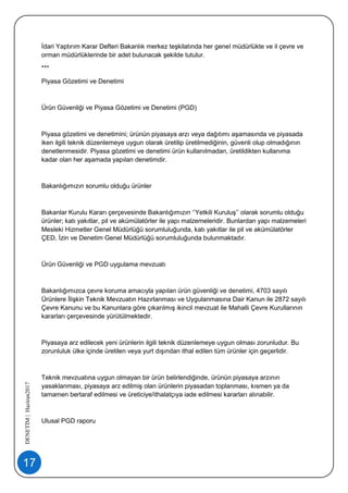 17
DENETİM|Haziran2017
İdari Yaptırım Karar Defteri Bakanlık merkez teşkilatında her genel müdürlükte ve il çevre ve
orman müdürlüklerinde bir adet bulunacak şekilde tutulur.
***
Piyasa Gözetimi ve Denetimi
Ürün Güvenliği ve Piyasa Gözetimi ve Denetimi (PGD)
Piyasa gözetimi ve denetimini; ürünün piyasaya arzı veya dağıtımı aşamasında ve piyasada
iken ilgili teknik düzenlemeye uygun olarak üretilip üretilmediğinin, güvenli olup olmadığının
denetlenmesidir. Piyasa gözetimi ve denetimi ürün kullanılmadan, üretildikten kullanıma
kadar olan her aşamada yapılan denetimdir.
Bakanlığımızın sorumlu olduğu ürünler
Bakanlar Kurulu Kararı çerçevesinde Bakanlığımızın ‘’Yetkili Kuruluş’’ olarak sorumlu olduğu
ürünler; katı yakıtlar, pil ve akümülatörler ile yapı malzemeleridir. Bunlardan yapı malzemeleri
Mesleki Hizmetler Genel Müdürlüğü sorumluluğunda, katı yakıtlar ile pil ve akümülatörler
ÇED, İzin ve Denetim Genel Müdürlüğü sorumluluğunda bulunmaktadır.
Ürün Güvenliği ve PGD uygulama mevzuatı
Bakanlığımızca çevre koruma amacıyla yapılan ürün güvenliği ve denetimi, 4703 sayılı
Ürünlere İlişkin Teknik Mevzuatın Hazırlanması ve Uygulanmasına Dair Kanun ile 2872 sayılı
Çevre Kanunu ve bu Kanunlara göre çıkarılmış ikincil mevzuat ile Mahalli Çevre Kurullarının
kararları çerçevesinde yürütülmektedir.
Piyasaya arz edilecek yeni ürünlerin ilgili teknik düzenlemeye uygun olması zorunludur. Bu
zorunluluk ülke içinde üretilen veya yurt dışından ithal edilen tüm ürünler için geçerlidir.
Teknik mevzuatına uygun olmayan bir ürün belirlendiğinde, ürünün piyasaya arzının
yasaklanması, piyasaya arz edilmiş olan ürünlerin piyasadan toplanması, kısmen ya da
tamamen bertaraf edilmesi ve üreticiye/ithalatçıya iade edilmesi kararları alınabilir.
Ulusal PGD raporu
 