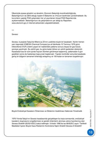 18
DENETİM|Haziran2017
Ülkemizde piyasa gözetimi ve denetimi, Ekonomi Bakanlığı koordinatörlüğünde,
Bakanlığımızın da dâhil olduğu toplam 8 Bakanlık ve 3 Kurum tarafından yürütülmektedir. Bu
kurumların yaptığı PGD çalışmaları her yıl yayınlanan Ulusal PGD Raporlarında
açıklanmaktadır. Bakanlığımızın da çalışmalarının yer aldığı bu Raporlara
www.ekonomi.gov.tr internet adresinden ulaşılabilmektedir.
***
Seveso
Seveso, kuzeybatı İtalya’da Milano’ya 20 km uzaklıkta küçük bir kasabadır. Kentin hemen
yanı başındaki ICMESA Chemical Company’ye ait fabrikada 10 Temmuz 1976 günü
triklorofenol (TCP) üretimi yapan bir reaktördeki patlama sonucu beyaz bir gaz bulutu
çevreye yayılmıştır. Bu zehirli gaz, bu güne kadar bilinen en zehirli gazlardan dioksindir.
Kasabada kısa bir süre içinde hayvan ölümleri görülmeye başlanmış, patlamadan 5 gün
geçtikten sonra da hastaneye başvurular başlamıştır. Yapılan kontroller sonunda kasabada
geniş bir bölgenin tamamen kirlendiği anlaşılmış ve 100 kadar ev tamamen boşaltılmıştır.
Büyük Endüstriyel Kazaların Önlenmesi ve Etkilerinin Azaltılması Hakkında Yönetmelik
1976 Yılında İtalya’nın Seveso kasabasında gerçekleşen bu kaza sonrasında, endüstriyel
kazaların oluşmasının engellenmesi ve gerekli önlemlerin alınması adına hazırlanmış olan
Seveso Direktifi (82/501/EEC) kabul edilmiştir. 9 Aralık 1996’da ise 96/82/EC sayılı “Tehlikeli
Maddeleri İçeren Büyük Kaza Risklerinin Kontrolüne İlişkin Direktif (Seveso-II Direktifi)”
 