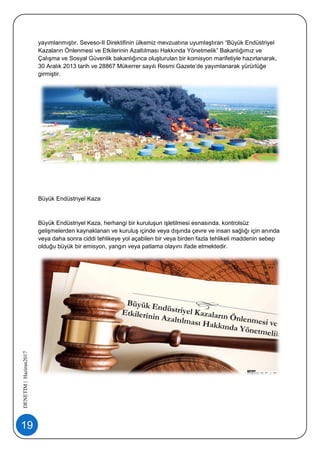 19
DENETİM|Haziran2017
yayımlanmıştır. Seveso-II Direktifinin ülkemiz mevzuatına uyumlaştıran “Büyük Endüstriyel
Kazaların Önlenmesi ve Etkilerinin Azaltılması Hakkında Yönetmelik” Bakanlığımız ve
Çalışma ve Sosyal Güvenlik bakanlığınca oluşturulan bir komisyon marifetiyle hazırlanarak,
30 Aralık 2013 tarih ve 28867 Mükerrer sayılı Resmi Gazete’de yayımlanarak yürürlüğe
girmiştir.
Büyük Endüstriyel Kaza
Büyük Endüstriyel Kaza, herhangi bir kuruluşun işletilmesi esnasında, kontrolsüz
gelişmelerden kaynaklanan ve kuruluş içinde veya dışında çevre ve insan sağlığı için anında
veya daha sonra ciddi tehlikeye yol açabilen bir veya birden fazla tehlikeli maddenin sebep
olduğu büyük bir emisyon, yangın veya patlama olayını ifade etmektedir.
 