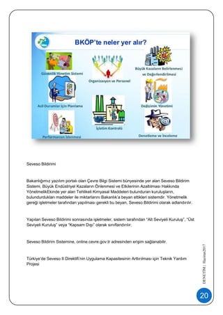 20
DENETİM|Haziran2017
Seveso Bildirimi
Bakanlığımız yazılım portalı olan Çevre Bilgi Sistemi bünyesinde yer alan Seveso Bildirim
Sistemi, Büyük Endüstriyel Kazaların Önlenmesi ve Etkilerinin Azaltılması Hakkında
YönetmelikEkinde yer alan Tehlikeli Kimyasal Maddeleri bulunduran kuruluşların,
bulundurdukları maddeler ile miktarlarını Bakanlık’a beyan ettikleri sistemdir. Yönetmelik
gereği işletmeler tarafından yapılması gerekli bu beyan, Seveso Bildirimi olarak adlandırılır.
Yapılan Seveso Bildirimi sonrasında işletmeler, sistem tarafından “Alt Seviyeli Kuruluş”, “Üst
Seviyeli Kuruluş” veya “Kapsam Dışı” olarak sınıflandırılır.
Seveso Bildirim Sistemine, online.cevre.gov.tr adresinden erişim sağlanabilir.
Türkiye’de Seveso II Direktifi’nin Uygulama Kapasitesinin Arttırılması için Teknik Yardım
Projesi
 