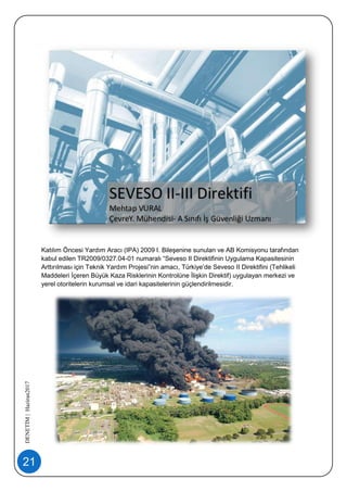 21
DENETİM|Haziran2017
Katılım Öncesi Yardım Aracı (IPA) 2009 I. Bileşenine sunulan ve AB Komisyonu tarafından
kabul edilen TR2009/0327.04-01 numaralı “Seveso II Direktifinin Uygulama Kapasitesinin
Arttırılması için Teknik Yardım Projesi”nin amacı, Türkiye’de Seveso II Direktifini (Tehlikeli
Maddeleri İçeren Büyük Kaza Risklerinin Kontrolüne İlişkin Direktif) uygulayan merkezi ve
yerel otoritelerin kurumsal ve idari kapasitelerinin güçlendirilmesidir.
 