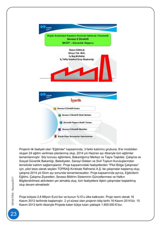 23
DENETİM|Haziran2017
Projenin ilk faaliyeti olan “Eğitimler” kapsamında, 3 farklı katılımcı grubuna, 8’er modülden
oluşan 24 eğitim verilmesi planlanmış olup, 2014 yılı Haziran ayı itibariyle tüm eğitimler
tamamlanmıştır. Söz konusu eğitimlere, Bakanlığımız Merkez ve Taşra Teşkilatı, Çalışma ve
Sosyal Güvenlik Bakanlığı, Belediyeler, Sanayi Odaları ve Sivil Toplum Kuruluşlarından
temsilciler katılım sağlamışlardır. Proje kapsamındaki faaliyetlerden “Pilot Bölge Çalışması”
için, pilot tesis olarak seçilen TÜPRAŞ Kırıkkale Rafinerisi A.Ş.’de çalışmalar başlamış olup,
çalışma 2014 yılı Ekim ayı sonunda tamamlanacaktır. Proje kapsamında ayrıca, Eğiticilerin
Eğitimi, Çalışma Ziyaretleri, Seveso Bildirim Sisteminin Güncellenmesi ve Halkın
Bilgilendirilmesi aktiviteleri yer almakta olup, tüm faaliyetlere ilişkin çalışmalar başlatılmış
olup devam etmektedir.
Proje bütçesi 2,8 Milyon Euro’dur ve bunun %10’u ülke katkısıdır. Proje resmi olarak 16
Kasım 2012 tarihinde başlamıştır. 2 yıl süresi olan projenin bitiş tarihi 16 Kasım 2014’tür. 15
Kasım 2013 tarihi itibariyle Projede kalan bütçe tutarı yaklaşık 1.850.000 €’dur.
 
