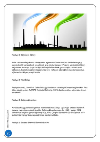 25
DENETİM|Haziran2017
Faaliyet 2: Eğiticilerin Eğitimi
Proje kapsamında yukarıda bahsedilen 8 eğitim modülünün tümünü tamamlayan grup
içerisinden 30 kişi seçilerek bir çekirdek grup oluşturulacaktır. Projenin sürdürülebilirliğinin
sağlanması amacıyla bu gruba eğiticilerin eğitimi verilerek, grubun eğitici olması temin
edilecektir. Eğiticilerin eğitimi kapsamında birer haftalık 3 adet eğitim düzenlenecek olup,
eğitimlerden ilki gerçekleştirilmiştir.
Faaliyet 3: Pilot Bölge
Faaliyetin amacı, Seveso II Direktifi’nin uygulamasının sahada görülmesini sağlamaktır. Pilot
bölge olarak seçilen TÜPRAŞ Kırıkkale Rafinerisi A.Ş.’de başlamış olup, çalışmalar devam
etmektedir.
Faaliyet 4: Çalışma Ziyaretleri
Avrupa’daki uygulamaların yerinde incelenmesi maksadıyla üç Avrupa ülkesine toplam 4
çalışma ziyareti gerçekleştirilecektir. Çalışma Ziyaretlerinden ilki 16-20 Haziran 2014
tarihlerinde İtalya’da gerçekleştirilmiş olup, ikinci Çalışma Ziyaretinin 25-31 Ağustos 2014
tarihlerinde İrlanda’da gerçekleştirilmesi planlanmaktadır.
Faaliyet 5: Seveso Bildirim Sisteminin Bakımı
 