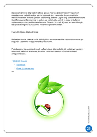 26
DENETİM|Haziran2017
Bakanlığımız Çevre Bilgi Sistemi altında çalışan “Seveso Bildirim Sistemi” yazılımının
güncellenmesi, geliştirilmesi ve bakımı yapılacak olup, çalışmalar devam etmektedir.
Hâlihazırda sistem mimarisi yeniden tasarlanmış, sisteme Coğrafi Bilgi Sistemi katmanlarıyla
ilişkili fonksiyonlar tanımlanmış ve sistem ara yüzleri daha verimli ve kolay bir kullanım
sağlaması açısından yeniden tasarlanmıştır. Sistemin 2014 yılı Ağustos ayı sonu itibariyle
test için Bakanlığımız sunucularına yüklenmesi planlanmaktadır.
Faaliyet 6: Halkın Bilgilendirilmesi
Bu faaliyet altında, halkın konu ile ilgili bilgisinin artırılması ve bilinç oluşturulması amacıyla
broşürler, kısa filmler ve spot filmler hazırlanacaktır.
Proje kapsamında gerçekleştirilecek bu faaliyetlerle ülkemizde büyük endüstriyel kazaların
önlenmesi, etkilerinin azaltılması, kazalara zamanında ve etkin müdahale edilmesi
amaçlanmaktadır.
SEVESO Direktifi
Yönetmelik
Örnek Toplama Kuralı
***
 