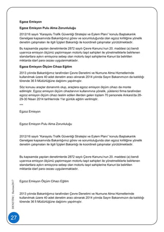 27
DENETİM|Haziran2017
Egzoz Emisyon
Egzoz Emisyon Pulu Alma Zorunluluğu
2012/16 sayılı “Karayolu Trafik Güvenliği Stratejisi ve Eylem Planı” konulu Başbakanlık
Genelgesi kapsamında Bakanlığımız görev ve sorumluluğunda olan egzoz kirliliğine yönelik
denetim çalışmaları ile ilgili İçişleri Bakanlığı ile koordineli çalışmalar yürütülmektedir.
Bu kapsamda yapılan denetimlerde 2872 sayılı Çevre Kanunu’nun 20. maddesi (a) bendi
uyarınca emisyon ölçümü yaptırmayan motorlu taşıt sahipleri ile yönetmeliklerle belirlenen
standartlara aykırı emisyona sebep olan motorlu taşıt sahiplerine Kanun’da belirtilen
miktarda idarî para cezası uygulanmaktadır.
Egzoz Emisyon Ölçüm Cihazı Eğitim
2013 yılında Bakanlığımız tarafından Çevre Denetimi ve Numune Alma Hizmetlerinde
kullanılmak üzere 40 adet denetim aracı alınarak 2014 yılında Sayın Bakanımızın da katıldığı
törende 36 İl Müdürlüğüne dağıtımı yapılmıştır.
Söz konusu araçlar donanımlı olup, araçlara egzoz emisyon ölçüm cihazı da monte
edilmiştir. Egzoz emisyon ölçüm cihazlarının kullanımına yönelik, yüklenici firma tarafından
egzoz emisyon ölçüm cihazı teslim edilen illerden gelen toplam 70 personele Ankara'da 28-
29-30 Nisan 2014 tarihlerinde 1'er günlük eğitim verilmiştir.
***
Egzoz Emisyon
Egzoz Emisyon Pulu Alma Zorunluluğu
2012/16 sayılı “Karayolu Trafik Güvenliği Stratejisi ve Eylem Planı” konulu Başbakanlık
Genelgesi kapsamında Bakanlığımız görev ve sorumluluğunda olan egzoz kirliliğine yönelik
denetim çalışmaları ile ilgili İçişleri Bakanlığı ile koordineli çalışmalar yürütülmektedir.
Bu kapsamda yapılan denetimlerde 2872 sayılı Çevre Kanunu’nun 20. maddesi (a) bendi
uyarınca emisyon ölçümü yaptırmayan motorlu taşıt sahipleri ile yönetmeliklerle belirlenen
standartlara aykırı emisyona sebep olan motorlu taşıt sahiplerine Kanun’da belirtilen
miktarda idarî para cezası uygulanmaktadır.
Egzoz Emisyon Ölçüm Cihazı Eğitim
2013 yılında Bakanlığımız tarafından Çevre Denetimi ve Numune Alma Hizmetlerinde
kullanılmak üzere 40 adet denetim aracı alınarak 2014 yılında Sayın Bakanımızın da katıldığı
törende 36 İl Müdürlüğüne dağıtımı yapılmıştır.
 