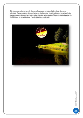 28
DENETİM|Haziran2017
Söz konusu araçlar donanımlı olup, araçlara egzoz emisyon ölçüm cihazı da monte
edilmiştir. Egzoz emisyon ölçüm cihazlarının kullanımına yönelik, yüklenici firma tarafından
egzoz emisyon ölçüm cihazı teslim edilen illerden gelen toplam 70 personele Ankara'da 28-
29-30 Nisan 2014 tarihlerinde 1'er günlük eğitim verilmiştir.
 