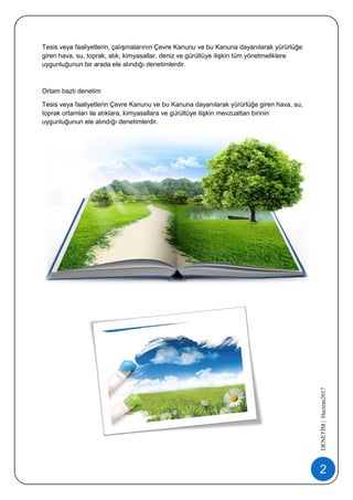 2
DENETİM|Haziran2017
Tesis veya faaliyetlerin, çalışmalarının Çevre Kanunu ve bu Kanuna dayanılarak yürürlüğe
giren hava, su, toprak, atık, kimyasallar, deniz ve gürültüye ilişkin tüm yönetmeliklere
uygunluğunun bir arada ele alındığı denetimlerdir.
Ortam bazlı denetim
Tesis veya faaliyetlerin Çevre Kanunu ve bu Kanuna dayanılarak yürürlüğe giren hava, su,
toprak ortamları ile atıklara, kimyasallara ve gürültüye ilişkin mevzuattan birinin
uygunluğunun ele alındığı denetimlerdir.
 