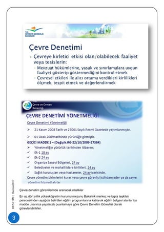 3
DENETİM|Haziran2017
Çevre denetim görevlilerinde aranacak nitelikler
En az dört yıllık yükseköğretim kurumu mezunu Bakanlık merkez ve taşra teşkilatı
personelinden aşağıda belirtilen eğitim programlarına katılarak eğitim belgesi alanlar bu
madde uyarınca yapılacak puanlamaya göre Çevre Denetim Görevlisi olarak
görevlendirilirler.
 