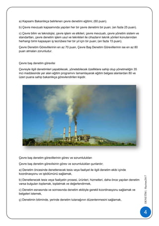 4
DENETİM|Haziran2017
a) Kapsamı Bakanlıkça belirlenen çevre denetimi eğitimi; (60 puan).
b) Çevre mevzuatı kapsamında yapılan her bir çevre denetimi bir puan; (en fazla 25 puan).
c) Çevre bilim ve teknolojisi, çevre işlem ve etkileri, çevre mevzuatı, çevre yönetim sistem ve
standartları, çevre denetim işlem usul ve teknikleri ile cihazların teknik yönleri konularından
herhangi birini kapsayan iş tecrübesi her bir yıl için bir puan; (en fazla 15 puan).
Çevre Denetim Görevlilerinin en az 70 puan, Çevre Baş Denetim Görevlilerinin ise en az 80
puan almaları zorunludur.
Çevre baş denetim görevlisi
Çevreyle ilgili denetimleri yapabilecek, yönetebilecek özelliklere sahip olup yönetmeliğin 35
inci maddesinde yer alan eğitim programını tamamlayarak eğitim belgesi alanlardan 80 ve
üzeri puana sahip bakanlıkça görevlendirilen kişidir.
Çevre baş denetim görevlilerinin görev ve sorumlulukları
Çevre baş denetim görevlisinin görev ve sorumlulukları şunlardır;
a) Denetim öncesinde denetlenecek tesis veya faaliyet ile ilgili denetim ekibi içinde
koordinasyonu ve işbölümünü sağlamak,
b) Denetlenecek tesis veya faaliyetin prosesi, ürünleri, hizmetleri, daha önce yapılan denetim
varsa bulguları toplamak, toplatmak ve değerlendirmek,
c) Denetim esnasında ve sonrasında denetim ekibiyle gerekli koordinasyonu sağlamak ve
belgeleri istemek,
ç) Denetimin bitiminde, yerinde denetim tutanağının düzenlenmesini sağlamak,
 