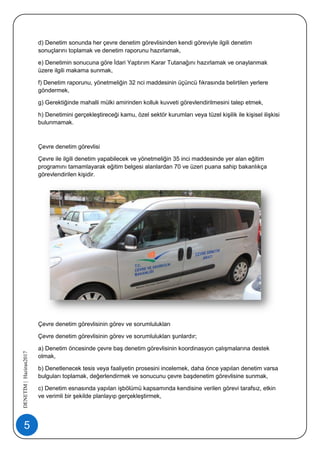 5
DENETİM|Haziran2017
d) Denetim sonunda her çevre denetim görevlisinden kendi göreviyle ilgili denetim
sonuçlarını toplamak ve denetim raporunu hazırlamak,
e) Denetimin sonucuna göre İdari Yaptırım Karar Tutanağını hazırlamak ve onaylanmak
üzere ilgili makama sunmak,
f) Denetim raporunu, yönetmeliğin 32 nci maddesinin üçüncü fıkrasında belirtilen yerlere
göndermek,
g) Gerektiğinde mahalli mülki amirinden kolluk kuvveti görevlendirilmesini talep etmek,
h) Denetimini gerçekleştireceği kamu, özel sektör kurumları veya tüzel kişilik ile kişisel ilişkisi
bulunmamak.
Çevre denetim görevlisi
Çevre ile ilgili denetim yapabilecek ve yönetmeliğin 35 inci maddesinde yer alan eğitim
programını tamamlayarak eğitim belgesi alanlardan 70 ve üzeri puana sahip bakanlıkça
görevlendirilen kişidir.
Çevre denetim görevlisinin görev ve sorumlulukları
Çevre denetim görevlisinin görev ve sorumlulukları şunlardır;
a) Denetim öncesinde çevre baş denetim görevlisinin koordinasyon çalışmalarına destek
olmak,
b) Denetlenecek tesis veya faaliyetin prosesini incelemek, daha önce yapılan denetim varsa
bulguları toplamak, değerlendirmek ve sonucunu çevre başdenetim görevlisine sunmak,
c) Denetim esnasında yapılan işbölümü kapsamında kendisine verilen görevi tarafsız, etkin
ve verimli bir şekilde planlayıp gerçekleştirmek,
 