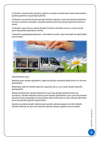 6
DENETİM|Haziran2017
ç) Denetim sırasında etkin görüşme, gözlem ve kayıtlar da dahil olmak üzere dokümanların
gözden geçirilmesi yoluyla bilgi toplamak,
d) Denetim sonunda kendi göreviyle ilgili denetim bulgularını çevre baş denetim görevlisine
sunmak ve denetim tutanağının düzenlenmesinde çevre baş denetim görevlisine yardımcı
olmak,
e) Denetim raporunda yer alacak görüşlerini denetim tarihinden sonra on iş günü içinde
çevre baş denetim görevlisine vermek,
f) Denetimini gerçekleştireceği kamu, özel sektör kurumları veya tüzel kişilik ile kişisel ilişkisi
bulunmamak.
Görevlendirme onayı
Bakanlık çevre denetim görevlilerini, bağlı bulundukları denetimle yetkili birimin en üst amiri
görevlendirir.
Bakanlıkça, belirli bir denetim görevinin yapılması için en az iki çevre denetim görevlisi
görevlendirilir.
Birleşik denetimlerde, denetim ekibinde bir çevre baş denetim görevlisi bulunması
zorunludur. Denetim ekibinde bulunan çevre denetim görevlilerinin puanı çevre baş denetim
görevlisi olmaya yetmediği durumda denetim ekibi kendi içinde bir çevre denetim görevlisini,
çevre baş denetim görevlisi olarak belirler.
Gerekli durumlarda denetim ekibine çevre denetim görevlisi adayları da dâhil edilebilir.
Denetim ekibinde yer alan çevre denetim görevlisi adayları gözlemci konumundadır.
 