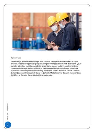 7
DENETİM|Haziran2017
Tanıtım kartı
Yönetmeliğin 35 inci maddesinde yer alan koşulları sağlayan Bakanlık merkez ve taşra
teşkilatı personeli için şekli ve içeriği Bakanlıkça belirlenecek tanıtım kartı düzenlenir. Çevre
denetim görevlileri yaptıkları denetimler sırasında bu tanıtım kartlarını ve görevlendirme
onaylarını tesis veya faaliyet sahibine ya da tesis veya faaliyet sorumlusuna göstermek
zorundadır. Denetim görevinden herhangi bir nedenle süresiz ayrılanlar, tanıtım kartlarını,
Bakanlığa gönderilmek üzere İl Çevre ve Şehircilik Müdürlüklerine, Bakanlık merkezinde de
ÇED İzin ve Denetim Genel Müdürlüğüne teslim eder.
 