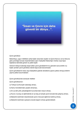 8
DENETİM|Haziran2017
Çevre gönüllüsü
Bakanlıkça, uygun niteliklere sahip kişiler arasından seçilen ve Çevre Kanunu ve bu Kanuna
göre yürürlüğe konulan düzenlemelere aykırı faaliyetleri Bakanlığın merkez veya taşra
teşkilatına iletmekle görevli ve yetkili kişidir.
Görevini kötüye kullandığı tespit edilen çevre gönüllülerinin bu görevleri sona erdirilir; bu
kişiler yeniden çevre gönüllüsü olarak başvuruda bulunamazlar.
Çevre gönüllülerinin tesis veya faaliyetlere giderek denetleme yapma yetkisi olmayıp bildirim
yapma yetkisi bulunmaktadır.
Çevre gönüllüsünde aranacak nitelikler
Çevre gönüllüsünün:
a) Türkiye Cumhuriyeti vatandaşı olması,
b) Kamu hizmetlerinden yasaklı olmaması,
c) En az dört yıllık yükseköğretim kurumlarından mezun olması,
ç) Kurum, kuruluş ve işletmelerde en az beş yıl süreyle çevre konularında çalışmış olması,
d) Bakanlık tarafından düzenlenecek çevre mevzuatı eğitimine katılmış olması,
e) Bakanlık tarafından açılacak sınavda başarılı olması gerekmektedir.
 