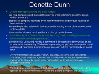 Denette Dunn
•    General Manager Marketing and Sales Arizona
    We Help companies and municipalities recycle while still making economic sense.
     Hudson Baylor is a
    progressive company helping to divert trash from landfills and produce revenue for
     their customers.
    Hudson Baylor also believes in Education and is building a state of the art education
     center available
    to companies, citizens, municipalities and civic groups in Arizona
•    Board Member Vice Chair of the Arizona Recycling Coalition and legislative liaison
•    Environmental Consulting Agency C.E.O.
    Environmental Consulting Agency is committed to educating our communities on the
     importance of sustainability. We believe in promoting people, alternative products and
     businesses by providing a comprehensive approach to living harmoniously on planet
     earth.

    Environmental Consulting Agency (ECA) specializes in connecting consultants,
    companies, cities and state agencies. We provide the expertise, linking business to
    environmental stewardship and social responsibility while still maintaining a
    competitive advantage!

    We will be promoting the site and the businesses listed to cities, states, and federal
    agencies as well as commercial accounts and citizens throughout the United States.
 