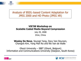 VIE’08 Workshop on  Scalable Coded Media Beyond Compression July 29, 2008 Xi’an, China Analysis of BSDL-based Content Adaptation for JPEG 2000 and HD Photo (JPEG XR) Wesley De Neve , Seungji Yang, Davy Van Deursen, Changick Kim, Yong Man Ro and Rik Van de Walle Ghent University – IBBT (Ghent, Belgium) Information and Communications University (Daejeon, South Korea) 