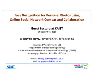 Face Recognition for Personal Photos using Online Social Network Context and Collaboration Guest Lecture at KAIST 14 December, 2010 Wesley De Neve,  Jaeyoung Choi, Yong Man Ro Image and Video Systems Lab Department of Electrical Engineering Korea Advanced Institute of Science and Technology (KAIST) Yuseong-gu, Daejeon, Republic of Korea e-mail:  [email_address] web:  http://ivylab.kaist.ac.kr 