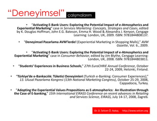 “Deneyimsel”                                 çalışmalarım

                • “Activating E-Bank Users: Exploring the Potential Impact of e-Atmospherics and
         Experiential Marketing” case in Services Marketing: Concepts, Strategies and Cases, edited
         by K. Douglas Hoffman, John E.G. Bateson, Emma H. Wood & Alexandra J. Kenyon, Cengage
                                                Learning: London, UK, 2009. ISBN: 9781844808137.
           •   "Deneyimsel Pazarlama AVM’lerde! (Experiential Marketing in Shopping Malls),” AVM
                                                                            Gazette, Vol. 6., 2009.
               • “Activating E-Bank Users: Exploring the Potential Impact of e-Atmospherics and
        Experiential Marketing” case in Consumer Behavior, edited by Jim Blythe, Cengage Learning:
                                                        London, UK, 2008. ISBN: 9781844803811.
    •     “Students’ Experiences in Business Schools,” 27th EuroCHRIE Annual Conference, October
                                                                    22-24, 2009, Helsinki, Finland.
•        “Türkiye’de e-Bankacılık: Tüketici Deneyimleri (Turkish e-Banking: Consumer Experiences),”
           13. Ulusal Pazarlama Kongresi (13th National Marketing Congress), October 25-29, 2008,
                                                                                Cappadocia, Turkey.
•        ”Adopting the Experiential Values Propositions as E-atmospherics: An Illustration through
        the Case of E-banking,” 15th International EIRASS Conference on recent advances in Retailing
                                               and Services Science, EIRASS, July 14-17, 2008, Zagreb.


                                                                Dr. D. Selcen Ö. Aykaç   http://www.selcen.org
                                                                                                            43
 