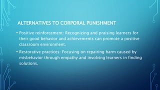 ALTERNATIVES TO CORPORAL PUNISHMENT
• Positive reinforcement: Recognizing and praising learners for
their good behavior and achievements can promote a positive
classroom environment.
• Restorative practices: Focusing on repairing harm caused by
misbehavior through empathy and involving learners in finding
solutions.
 