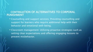 CONTINUATION OF ALTERNATIVES TO CORPORAL
PUNISHMENT
• Counselling and support services: Providing counselling and
support for learners who require additional help with their
behavior and emotional well-being.
• Classroom management: Utilizing proactive strategies such as
setting clear expectations and offering engaging lessons to
prevent misbehavior.
 