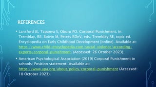 REFERENCES
• Lansford JE, Tapanya S, Oburu PO. Corporal Punishment. In:
Tremblay, RE, Boivin M, Peters RDeV, eds. Tremblay RE, topic ed.
Encyclopedia on Early Childhood Development [online]. Available at:
https://www.child-encyclopedia.com/social-violence/according-
experts/corporal-punishment. (Accessed: 26 October 2023).
• American Psychological Association (2019) Corporal Punishment in
schools: Position statement. Available at:
https://www.apa.org/about/policy/corporal-punishment (Accessed:
10 October 2023).
 