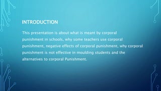 INTRODUCTION
This presentation is about what is meant by corporal
punishment in schools, why some teachers use corporal
punishment, negative effects of corporal punishment, why corporal
punishment is not effective in moulding students and the
alternatives to corporal Punishment.
 