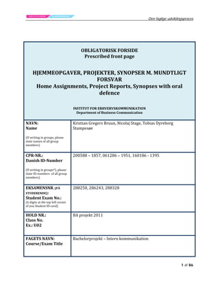 Den faglige udviklingsproces

OBLIGATORISK FORSIDE
Prescribed front page

HJEMMEOPGAVER, PROJEKTER, SYNOPSER M. MUNDTLIGT
FORSVAR
Home Assignments, Project Reports, Synopses with oral
defence
INSTITUT FOR ERHVERVSKOMMUNIKATION
Department of Business Communication

NAVN:
Name

(If writing in groups, please
state names of all group
members)

CPR-NR.:
Danish ID-Number

(If writing in groups*), please
state ID-numbers of all group
members)

Kristian Gregers Bruun, Nicolaj Stage, Tobias Dyreborg
Stampesøe
200588 – 1857, 061286 – 1951, 160186 - 1395

EKSAMENSNR. (PÅ
STUDERENDE):
Student Exam No.:

288250, 286243, 288328

HOLD NR.:
Class No.
Ex.: U02

BA projekt 2011

(6 digits at the top left corner
of you Student ID-card)

FAGETS NAVN:
Course/Exam Title

Bachelorprojekt – Intern kommunikation

1 af 86

 